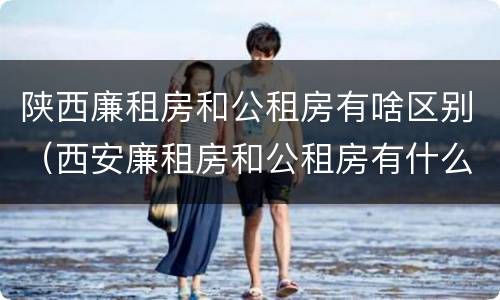 陕西廉租房和公租房有啥区别（西安廉租房和公租房有什么区别）