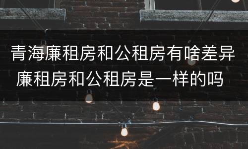 青海廉租房和公租房有啥差异 廉租房和公租房是一样的吗