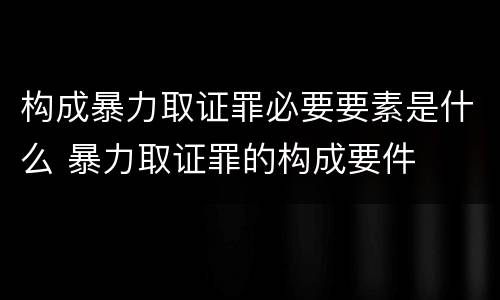 构成暴力取证罪必要要素是什么 暴力取证罪的构成要件