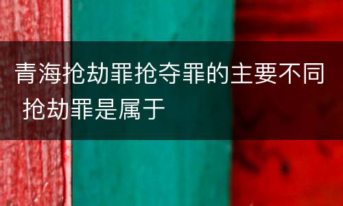青海抢劫罪抢夺罪的主要不同 抢劫罪是属于