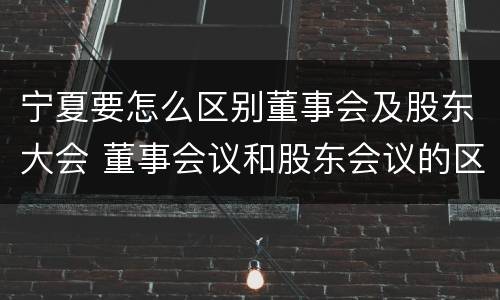 宁夏要怎么区别董事会及股东大会 董事会议和股东会议的区别