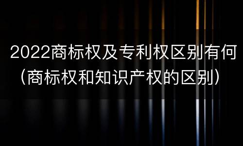 2022商标权及专利权区别有何（商标权和知识产权的区别）