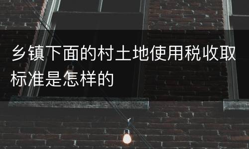 乡镇下面的村土地使用税收取标准是怎样的