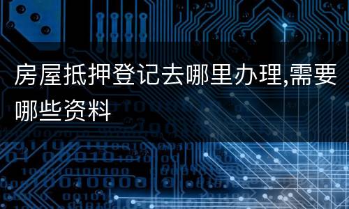 房屋抵押登记去哪里办理,需要哪些资料