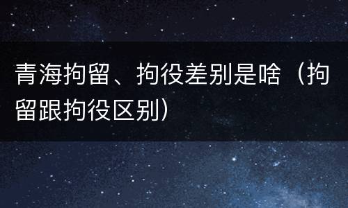青海拘留、拘役差别是啥（拘留跟拘役区别）