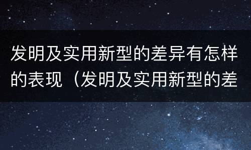 发明及实用新型的差异有怎样的表现（发明及实用新型的差异有怎样的表现和特点）