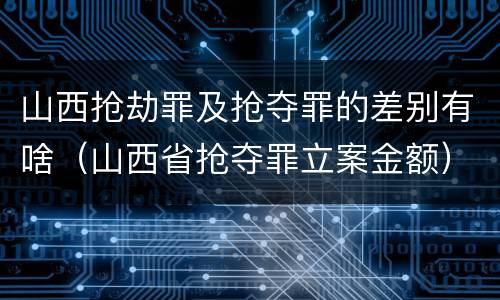 山西抢劫罪及抢夺罪的差别有啥（山西省抢夺罪立案金额）