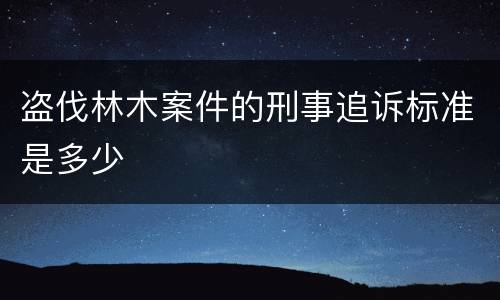 盗伐林木案件的刑事追诉标准是多少