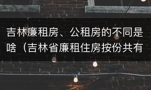 吉林廉租房、公租房的不同是啥（吉林省廉租住房按份共有产权实施管理办法）