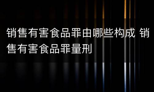 销售有害食品罪由哪些构成 销售有害食品罪量刑