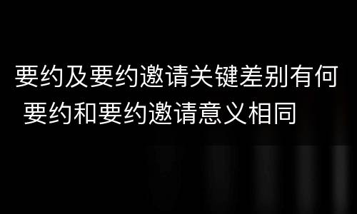 要约及要约邀请关键差别有何 要约和要约邀请意义相同