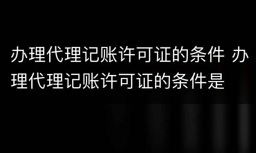 办理代理记账许可证的条件 办理代理记账许可证的条件是