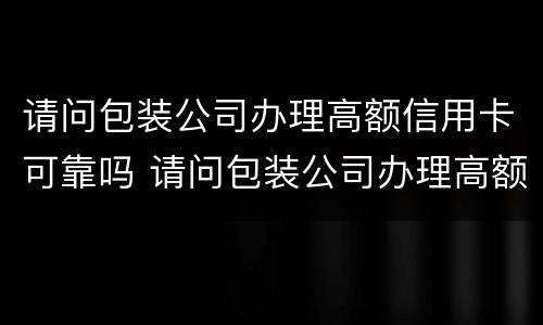 请问包装公司办理高额信用卡可靠吗 请问包装公司办理高额信用卡可靠吗安全吗