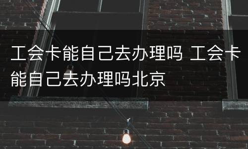 工会卡能自己去办理吗 工会卡能自己去办理吗北京