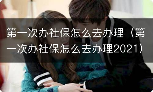 第一次办社保怎么去办理（第一次办社保怎么去办理2021）