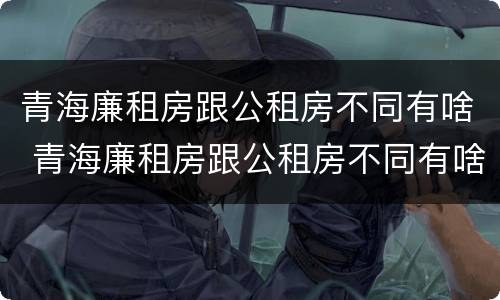 青海廉租房跟公租房不同有啥 青海廉租房跟公租房不同有啥区别