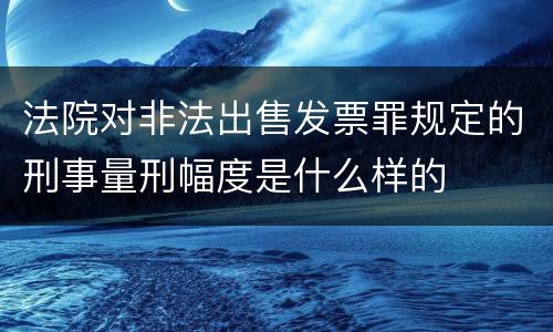 法院对非法出售发票罪规定的刑事量刑幅度是什么样的