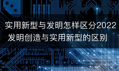 实用新型与发明怎样区分2022 发明创造与实用新型的区别