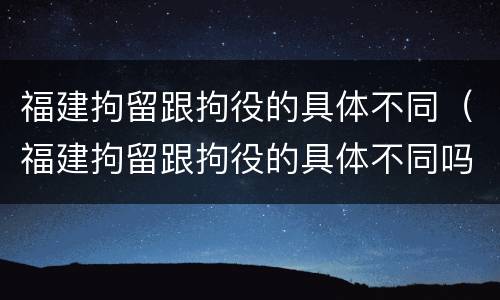 福建拘留跟拘役的具体不同（福建拘留跟拘役的具体不同吗）