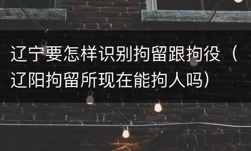 辽宁要怎样识别拘留跟拘役（辽阳拘留所现在能拘人吗）