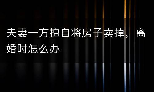 夫妻一方擅自将房子卖掉，离婚时怎么办