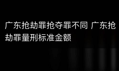 广东抢劫罪抢夺罪不同 广东抢劫罪量刑标准金额
