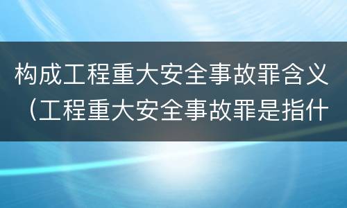 构成工程重大安全事故罪含义（工程重大安全事故罪是指什么）