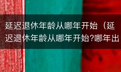延迟退休年龄从哪年开始（延迟退休年龄从哪年开始?哪年出生的人不用延迟退休?）