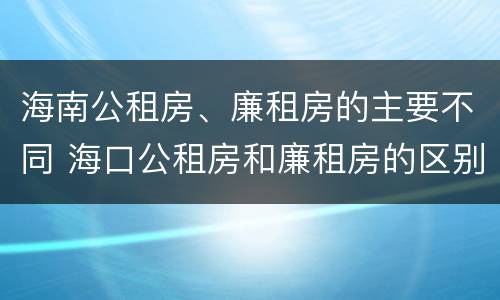 海南公租房、廉租房的主要不同 海口公租房和廉租房的区别
