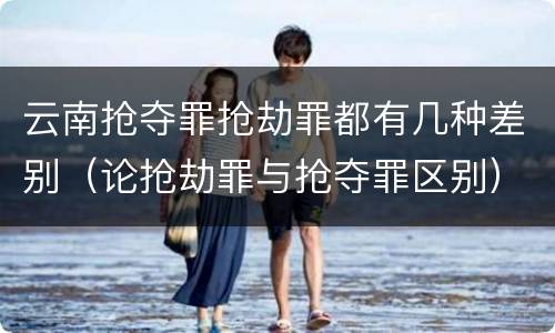 云南抢夺罪抢劫罪都有几种差别（论抢劫罪与抢夺罪区别）