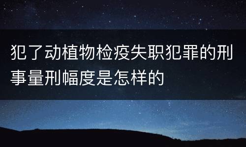 犯了动植物检疫失职犯罪的刑事量刑幅度是怎样的