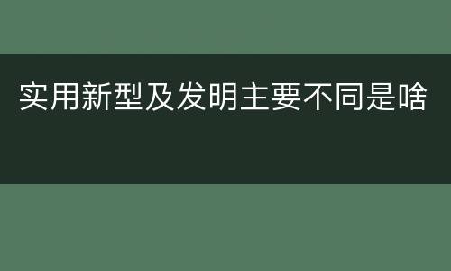 实用新型及发明主要不同是啥