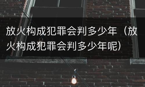 放火构成犯罪会判多少年（放火构成犯罪会判多少年呢）