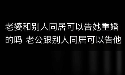 老婆和别人同居可以告她重婚的吗 老公跟别人同居可以告他重婚罪吗