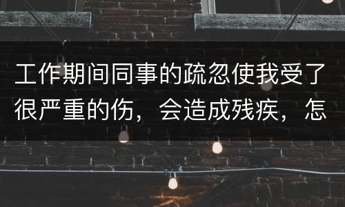 工作期间同事的疏忽使我受了很严重的伤，会造成残疾，怎么办