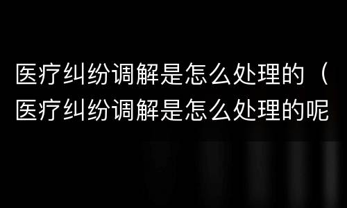 医疗纠纷调解是怎么处理的（医疗纠纷调解是怎么处理的呢）