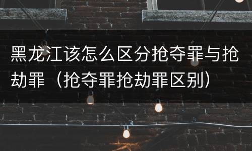 黑龙江该怎么区分抢夺罪与抢劫罪（抢夺罪抢劫罪区别）