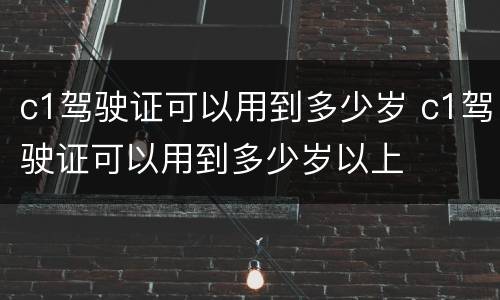 c1驾驶证可以用到多少岁 c1驾驶证可以用到多少岁以上