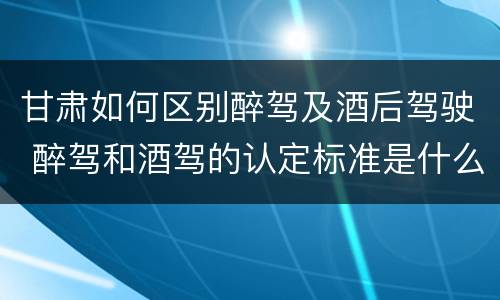 甘肃如何区别醉驾及酒后驾驶 醉驾和酒驾的认定标准是什么