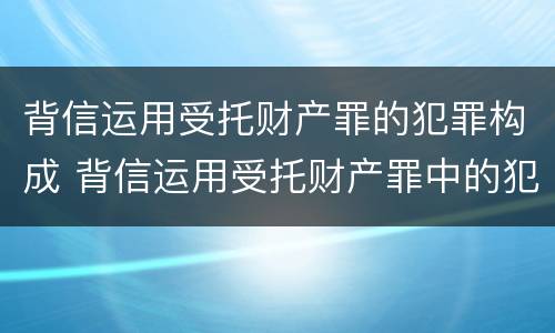 背信运用受托财产罪的犯罪构成 背信运用受托财产罪中的犯罪主体包括