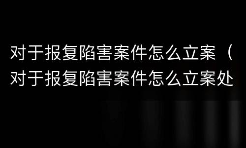 对于报复陷害案件怎么立案（对于报复陷害案件怎么立案处理）