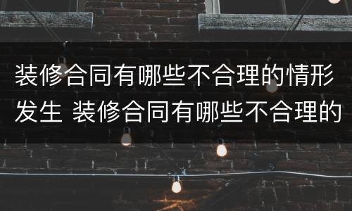 装修合同有哪些不合理的情形发生 装修合同有哪些不合理的情形发生纠纷