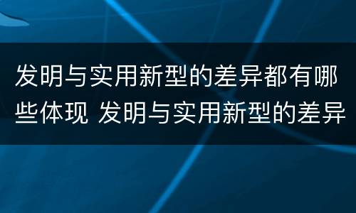 发明与实用新型的差异都有哪些体现 发明与实用新型的差异都有哪些体现出来