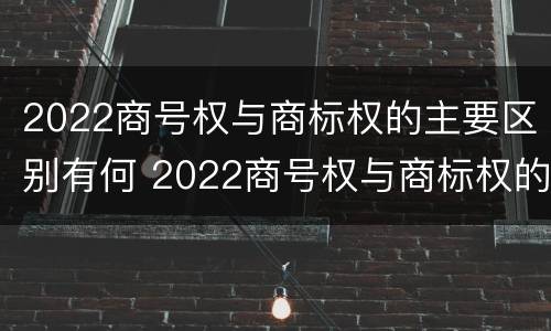 2022商号权与商标权的主要区别有何 2022商号权与商标权的主要区别有何不同