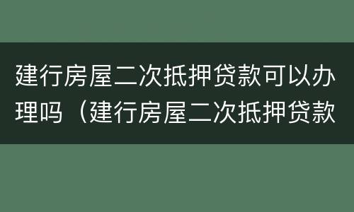 建行房屋二次抵押贷款可以办理吗（建行房屋二次抵押贷款可以办理吗现在）