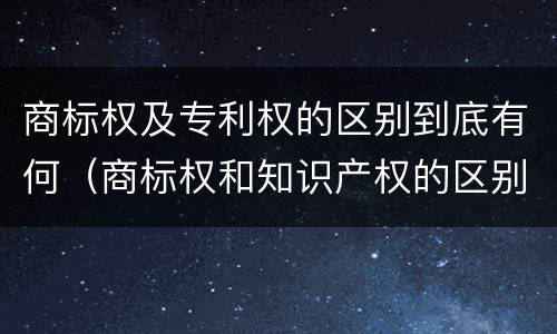 商标权及专利权的区别到底有何（商标权和知识产权的区别）