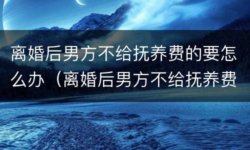 离婚后男方不给抚养费的要怎么办（离婚后男方不给抚养费怎么起诉）