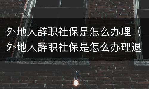 外地人辞职社保是怎么办理（外地人辞职社保是怎么办理退休的）