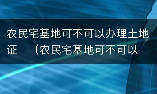 农民宅基地可不可以办理土地证	（农民宅基地可不可以办理土地证呢）