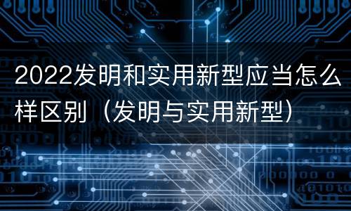 2022发明和实用新型应当怎么样区别（发明与实用新型）